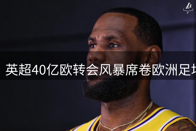 英超40亿欧转会风暴席卷欧洲足坛